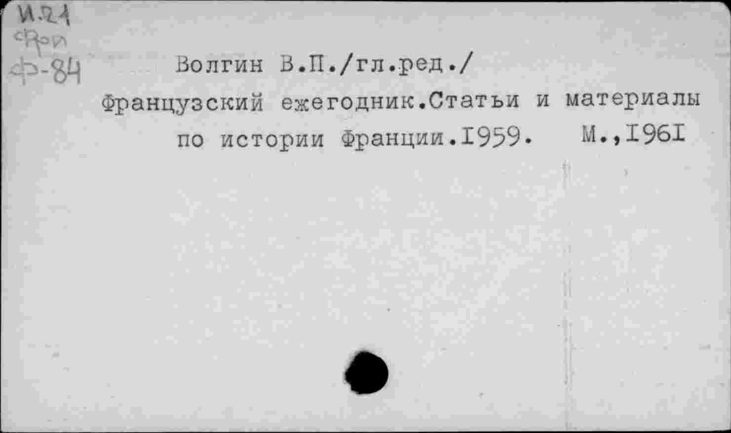 ﻿\л.м
сЦ=г>
Волгин В.П./гл.ред./
Французский ежегодник.Статьи и материалы по истории Франции.1959«	М.,1961